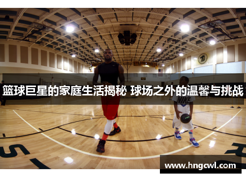 篮球巨星的家庭生活揭秘 球场之外的温馨与挑战