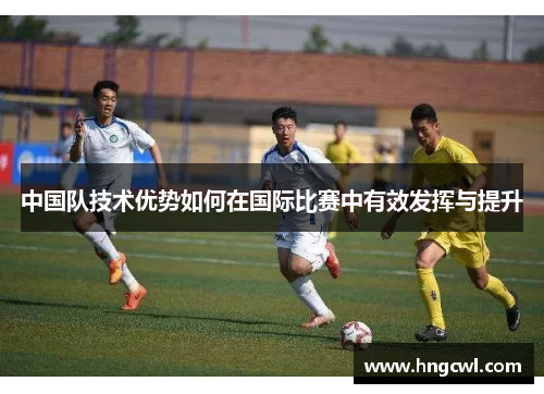 中国队技术优势如何在国际比赛中有效发挥与提升