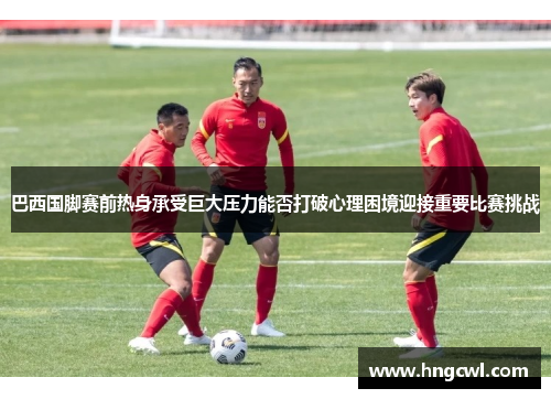 巴西国脚赛前热身承受巨大压力能否打破心理困境迎接重要比赛挑战