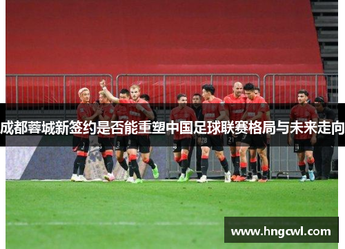 成都蓉城新签约是否能重塑中国足球联赛格局与未来走向