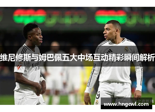 维尼修斯与姆巴佩五大中场互动精彩瞬间解析