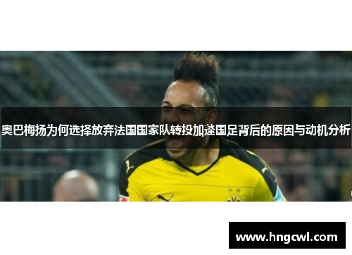 奥巴梅扬为何选择放弃法国国家队转投加蓬国足背后的原因与动机分析 奥巴梅扬为何选择放弃法国国家队转投加蓬国足背后的原因与动机分析